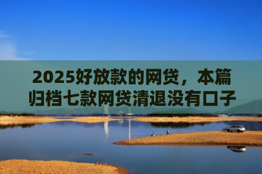 2025好放款的网贷，本篇归档七款网贷清退没有口子下款