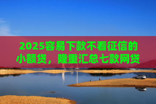 2025容易下款不看征信的小额贷，隆重汇总七款网贷口子额度大好下款