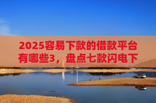 2025容易下款的借款平台有哪些3，盘点七款闪电下款的网贷口子