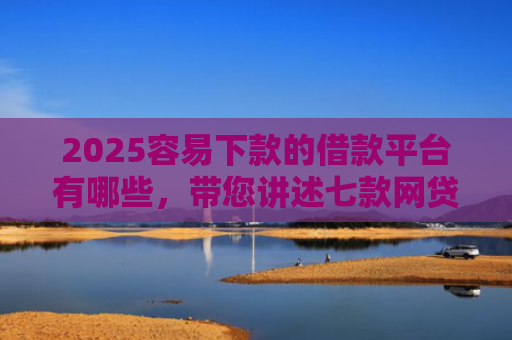 2025容易下款的借款平台有哪些，带您讲述七款网贷口子好下款1000
