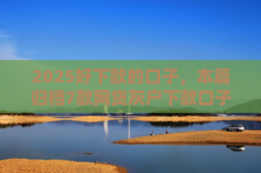 2025好下款的口子，本篇归档7款网贷灰户下款口子