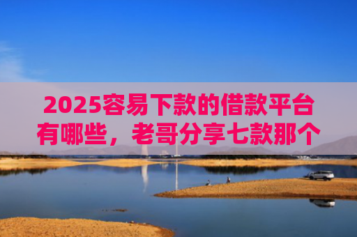 2025容易下款的借款平台有哪些，老哥分享七款那个网贷口子容易下款