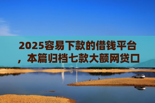 2025容易下款的借钱平台，本篇归档七款大额网贷口子好下款