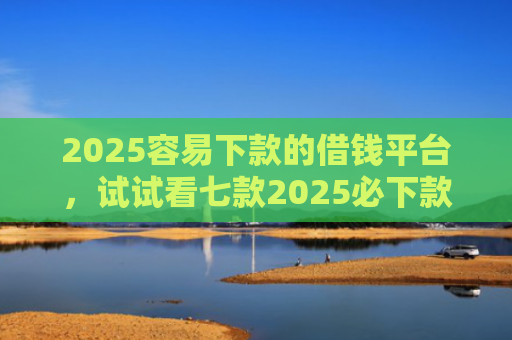 2025容易下款的借钱平台，试试看七款2025必下款网贷口子