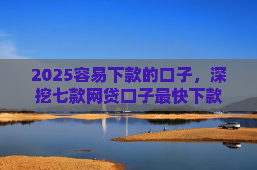 2025容易下款的口子，深挖七款网贷口子最快下款