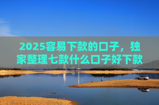 2025容易下款的口子，独家整理七款什么口子好下款网贷