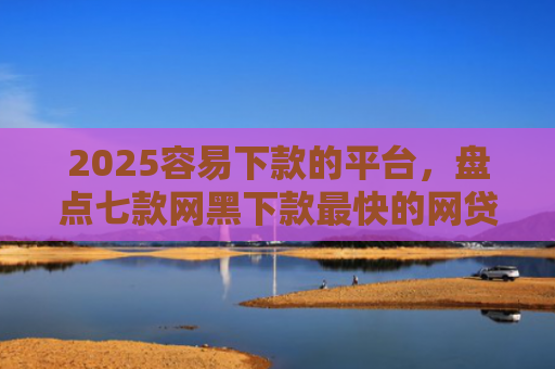 2025容易下款的平台，盘点七款网黑下款最快的网贷口子