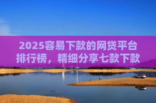 2025容易下款的网贷平台排行榜，精细分享七款下款率高的网贷口子及贷