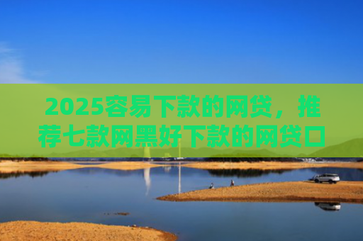 2025容易下款的网贷，推荐七款网黑好下款的网贷口子