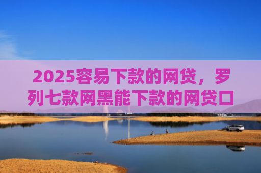 2025容易下款的网贷，罗列七款网黑能下款的网贷口子