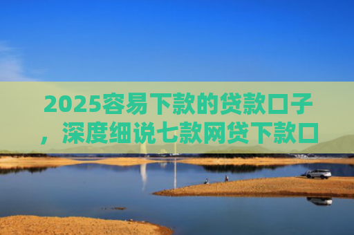 2025容易下款的贷款口子，深度细说七款网贷下款口子 无视黑白