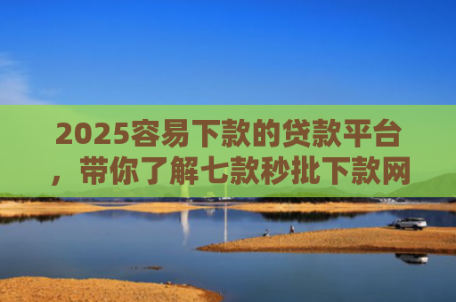 2025容易下款的贷款平台，带你了解七款秒批下款网贷口子