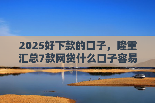 2025好下款的口子，隆重汇总7款网贷什么口子容易下款