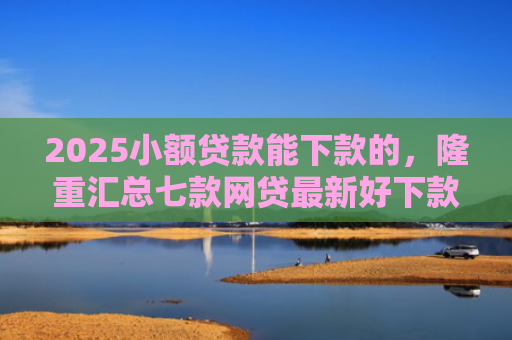 2025小额贷款能下款的，隆重汇总七款网贷最新好下款口子论坛