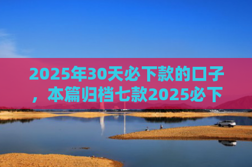 2025年30天必下款的口子，本篇归档七款2025必下款网贷口子