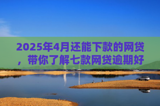 2025年4月还能下款的网贷，带你了解七款网贷逾期好下款口子