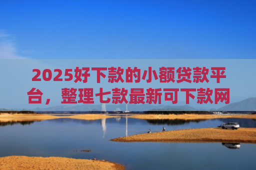 2025好下款的小额贷款平台，整理七款最新可下款网贷口子