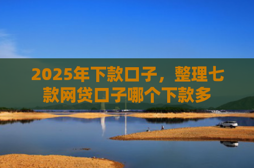 2025年下款口子，整理七款网贷口子哪个下款多