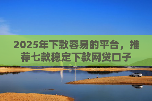 2025年下款容易的平台，推荐七款稳定下款网贷口子