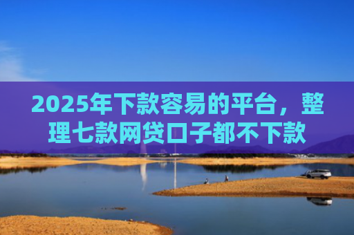 2025年下款容易的平台，整理七款网贷口子都不下款
