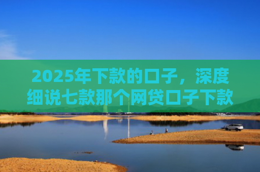 2025年下款的口子，深度细说七款那个网贷口子下款多