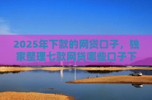 2025年下款的网贷口子，独家整理七款网贷哪些口子下款容易