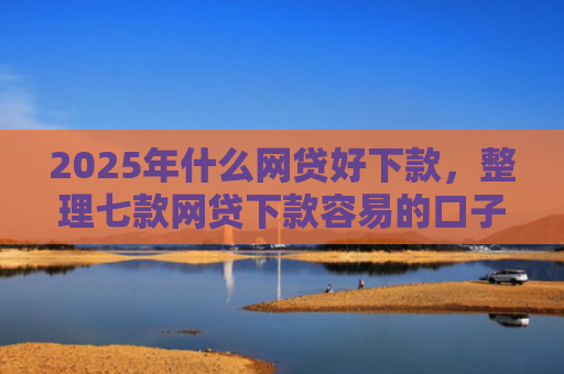 2025年什么网贷好下款，整理七款网贷下款容易的口子