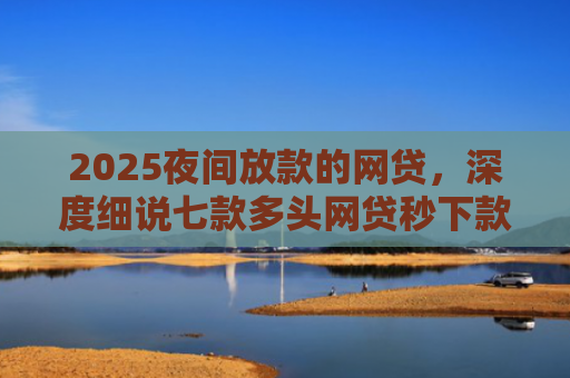 2025夜间放款的网贷，深度细说七款多头网贷秒下款的口子