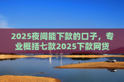 2025夜间能下款的口子，专业概括七款2025下款网贷口子