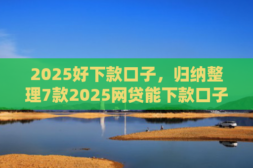 2025好下款口子，归纳整理7款2025网贷能下款口子