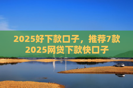 2025好下款口子，推荐7款2025网贷下款快口子