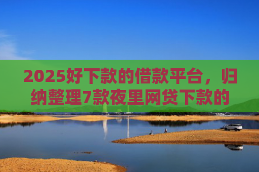 2025好下款的借款平台，归纳整理7款夜里网贷下款的口子