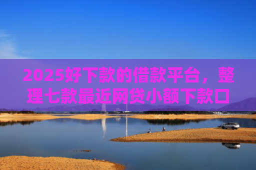 2025好下款的借款平台，整理七款最近网贷小额下款口子