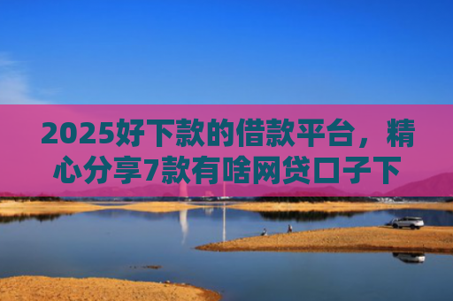 2025好下款的借款平台，精心分享7款有啥网贷口子下款