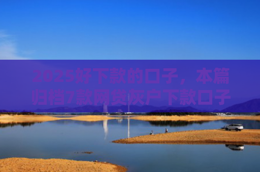 2025好下款的口子，本篇归档7款网贷灰户下款口子