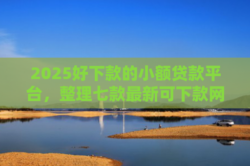 2025好下款的小额贷款平台，整理七款最新可下款网贷口子