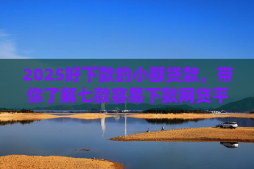 2025好下款的小额贷款，带你了解七款容易下款网贷平台口子