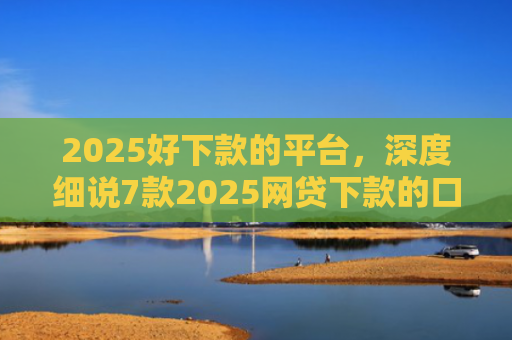 2025好下款的平台，深度细说7款2025网贷下款的口子