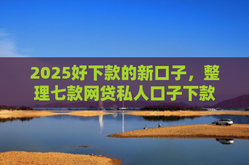 2025好下款的新口子，整理七款网贷私人口子下款