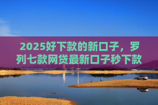 2025好下款的新口子，罗列七款网贷最新口子秒下款
