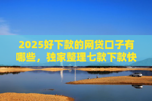 2025好下款的网贷口子有哪些，独家整理七款下款快黑户网贷口子
