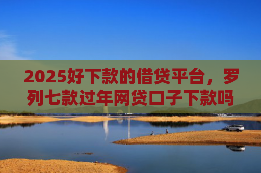 2025好下款的借贷平台，罗列七款过年网贷口子下款吗