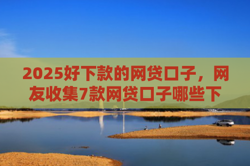 2025好下款的网贷口子，网友收集7款网贷口子哪些下款快