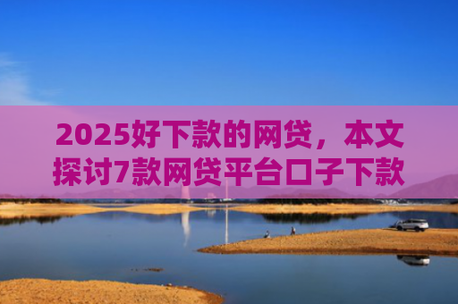 2025好下款的网贷，本文探讨7款网贷平台口子下款快