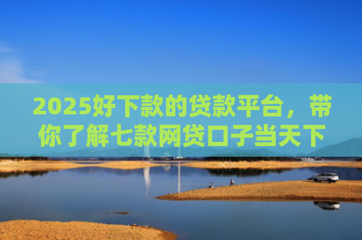 2025好下款的贷款平台，带你了解七款网贷口子当天下款
