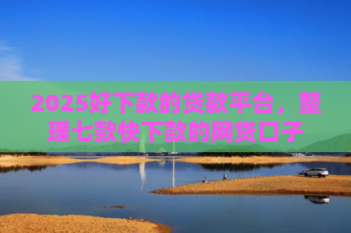 2025好下款的贷款平台，整理七款快下款的网贷口子