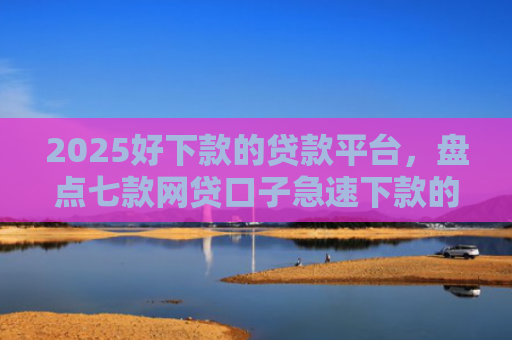 2025好下款的贷款平台，盘点七款网贷口子急速下款的