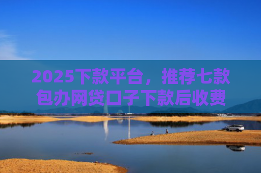 2025下款平台，推荐七款包办网贷口子下款后收费