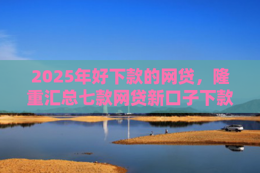 2025年好下款的网贷，隆重汇总七款网贷新口子下款容易