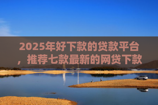 2025年好下款的贷款平台，推荐七款最新的网贷下款口子